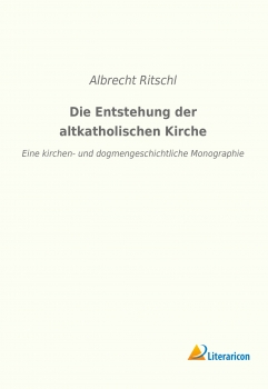 Die Entstehung der altkatholischen Kirche - Eine kirchen- und dogmengeschichtliche Monographie